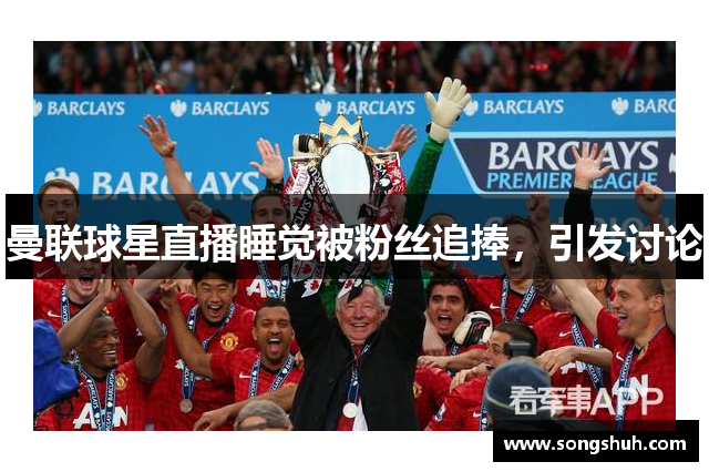 曼联球星直播睡觉被粉丝追捧，引发讨论
