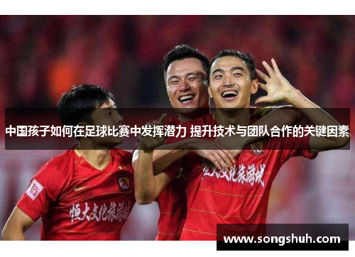 中国孩子如何在足球比赛中发挥潜力 提升技术与团队合作的关键因素